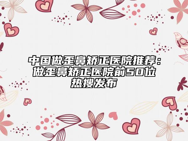 中国做歪鼻矫正医院推荐：做歪鼻矫正医院前50位热搜发布