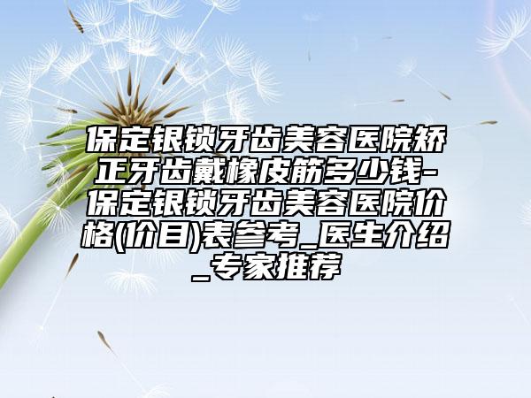 保定银锁牙齿美容医院矫正牙齿戴橡皮筋多少钱-保定银锁牙齿美容医院价格(价目)表参考_医生介绍_专家推荐