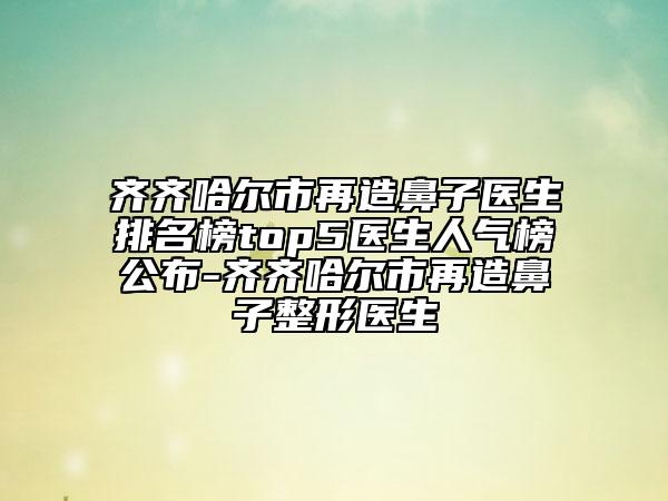 齐齐哈尔市再造鼻子医生排名榜top5医生人气榜公布-齐齐哈尔市再造鼻子整形医生