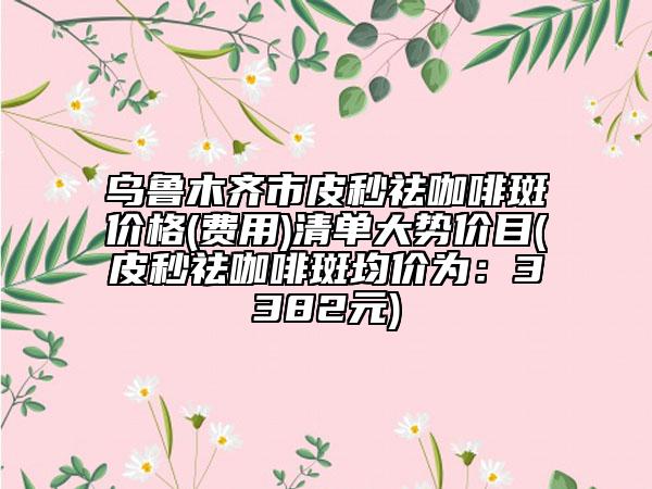 乌鲁木齐市皮秒祛咖啡斑价格(费用)清单大势价目(皮秒祛咖啡斑均价为：3382元)
