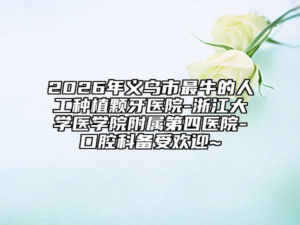 2026年义乌市最牛的人工种植颗牙医院-浙江大学医学院附属第四医院-口腔科备受欢迎~