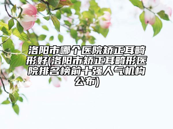 洛阳市哪个医院矫正耳畸形好(洛阳市矫正耳畸形医院排名榜前十强人气机构公布)