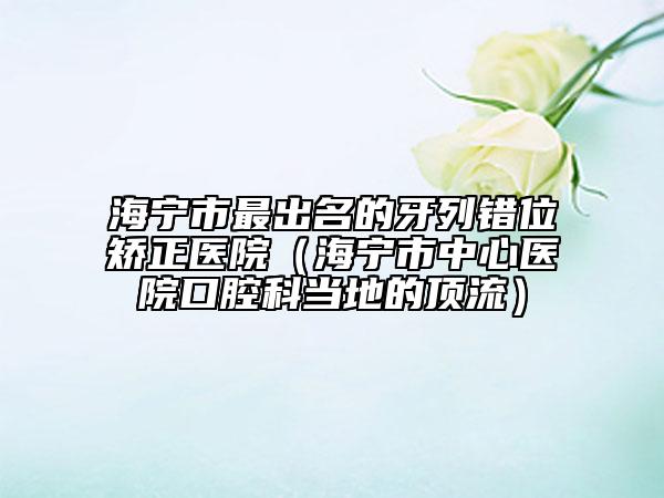 海宁市最出名的牙列错位矫正医院（海宁市中心医院口腔科当地的顶流）
