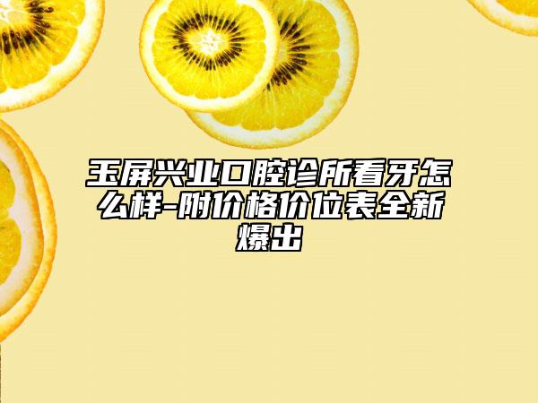 玉屏兴业口腔诊所看牙怎么样-附价格价位表全新爆出