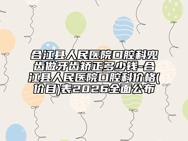 合江县人民医院口腔科兜齿做牙齿矫正多少钱-合江县人民医院口腔科价格(价目)表2026全面公布