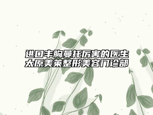 进口丰胸曼托厉害的医生太原美莱整形美容门诊部