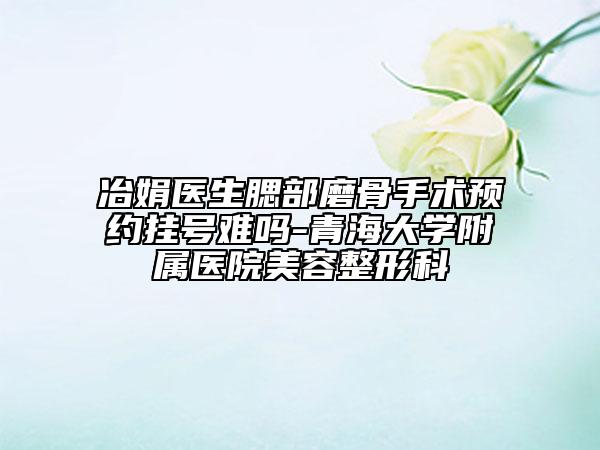 冶娟医生腮部磨骨手术预约挂号难吗-青海大学附属医院美容整形科
