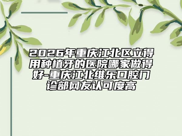 2026年重庆江北区立得用种植牙的医院哪家做得好-重庆江北维乐口腔门诊部网友认可度高