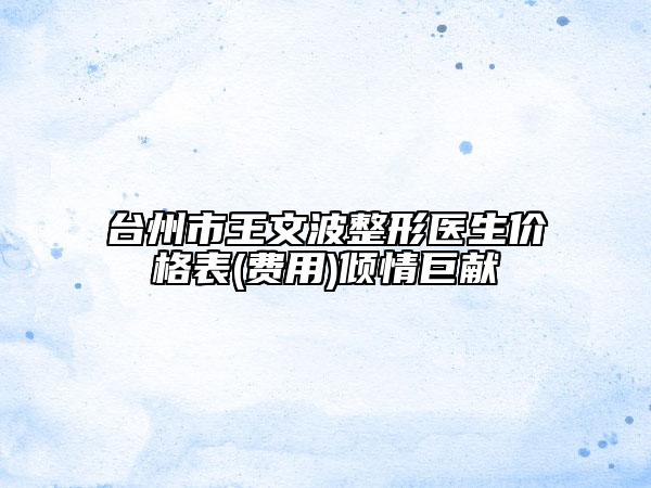 台州市王文波整形医生价格表(费用)倾情巨献