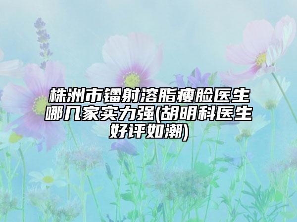 株洲市镭射溶脂瘦脸医生哪几家实力强(胡明科医生好评如潮)