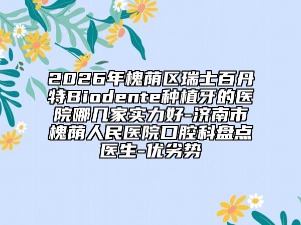 2026年槐荫区瑞士百丹特Biodente种植牙的医院哪几家实力好-济南市槐荫人民医院口腔科盘点医生-优劣势