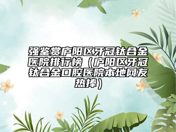 强鉴赏庐阳区牙冠钛合金医院排行榜（庐阳区牙冠钛合金口腔医院本地网友热捧）