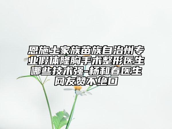 恩施土家族苗族自治州专业假体隆胸手术整形医生哪些技术强-杨和春医生网友赞不绝口