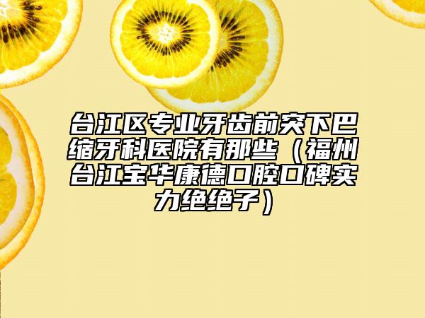 台江区专业牙齿前突下巴缩牙科医院有那些（福州台江宝华康德口腔口碑实力绝绝子）