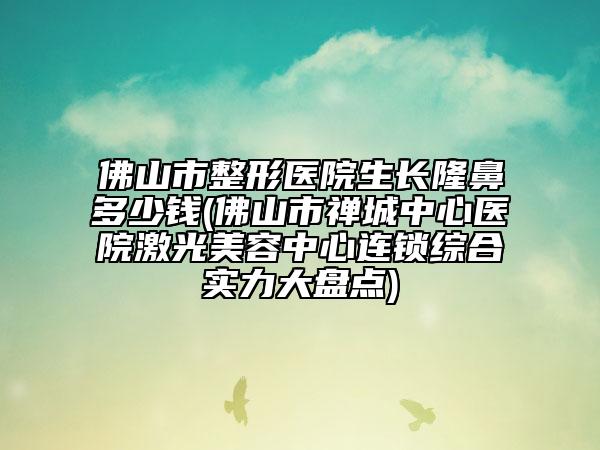佛山市整形医院生长隆鼻多少钱(佛山市禅城中心医院激光美容中心连锁综合实力大盘点)