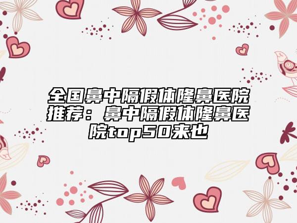 全国鼻中隔假体隆鼻医院推荐：鼻中隔假体隆鼻医院top50来也
