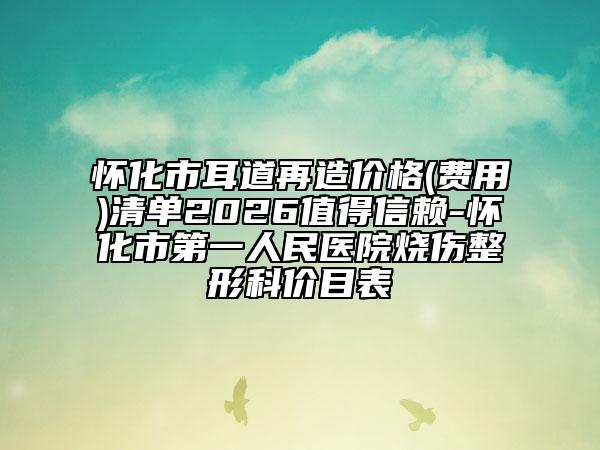 怀化市耳道再造价格(费用)清单2026值得信赖-怀化市第一人民医院烧伤整形科价目表