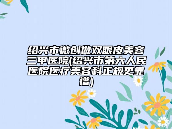 绍兴市微创做双眼皮美容三甲医院(绍兴市第六人民医院医疗美容科正规更靠谱)