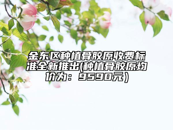 金东区种植骨胶原收费标准全新推出(种植骨胶原均价为：9590元）