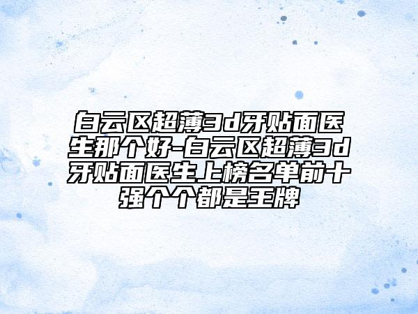 白云区超薄3d牙贴面医生那个好-白云区超薄3d牙贴面医生上榜名单前十强个个都是王牌