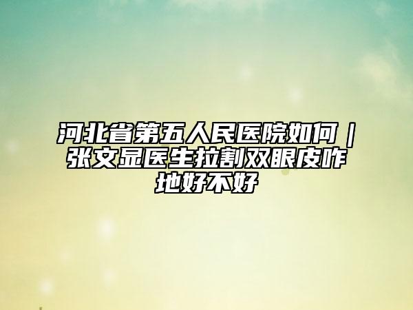 河北省第五人民医院如何｜张文显医生拉割双眼皮咋地好不好