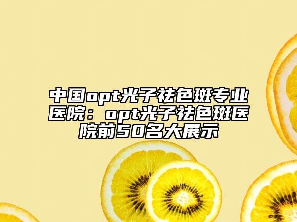 中国opt光子祛色斑专业医院:opt光子祛色斑医院前50名大展示