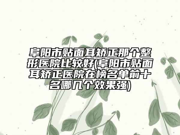 阜阳市贴面耳矫正那个整形医院比较好(阜阳市贴面耳矫正医院在榜名单前十名哪几个效果强)