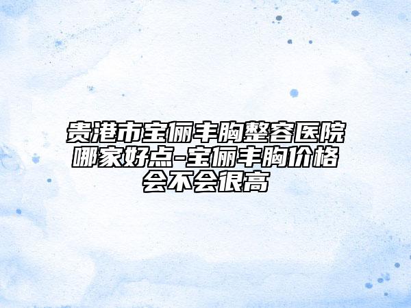 贵港市宝俪丰胸整容医院哪家好点-宝俪丰胸价格会不会很高