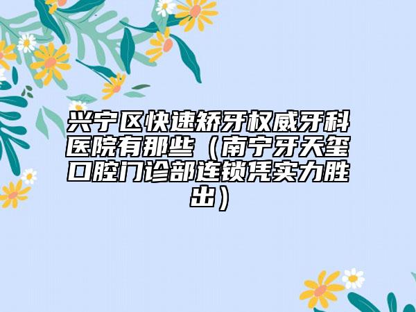 兴宁区快速矫牙权威牙科医院有那些（南宁牙天玺口腔门诊部连锁凭实力胜出）