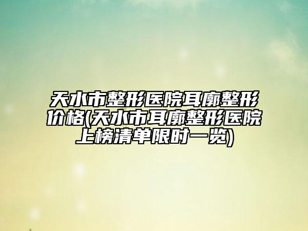 天水市整形医院耳廓整形价格(天水市耳廓整形医院上榜清单限时一览)
