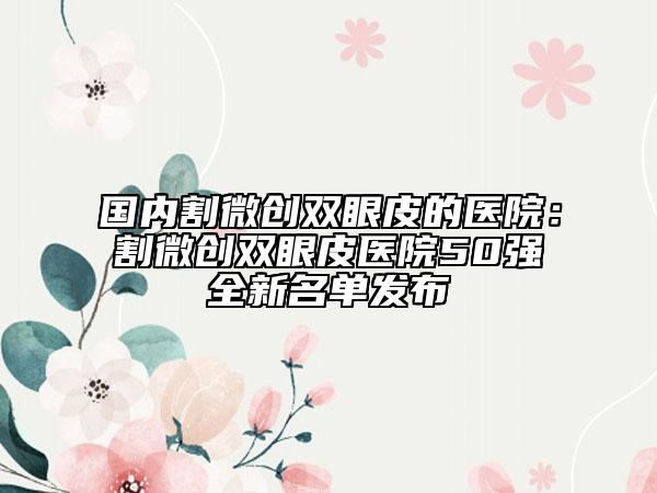 国内割微创双眼皮的医院：割微创双眼皮医院50强全新名单发布