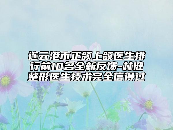 连云港市正颌上颌医生排行前10名全新反馈-林健整形医生技术完全信得过