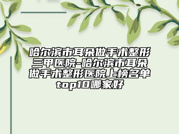 哈尔滨市耳朵做手术整形三甲医院-哈尔滨市耳朵做手术整形医院上榜名单top10哪家好