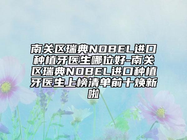 南关区瑞典NOBEL进口种植牙医生哪位好-南关区瑞典NOBEL进口种植牙医生上榜清单前十焕新啦