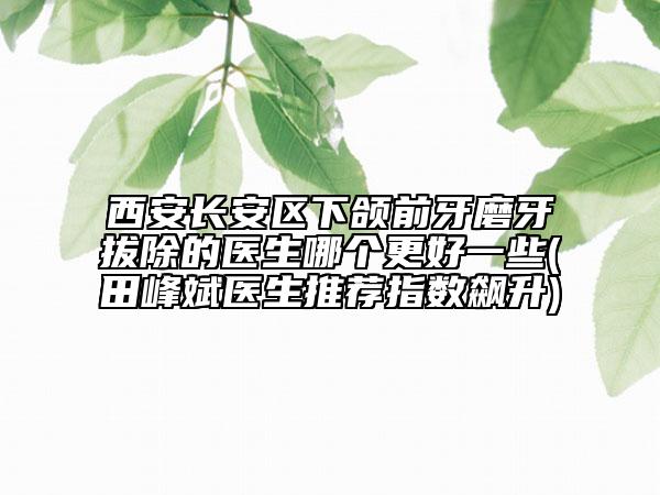 西安长安区下颌前牙磨牙拔除的医生哪个更好一些(田峰斌医生推荐指数飙升)
