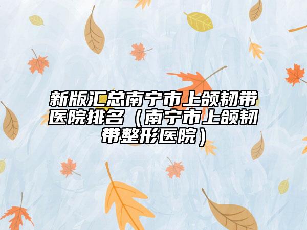 新版汇总南宁市上颌韧带医院排名（南宁市上颌韧带整形医院）