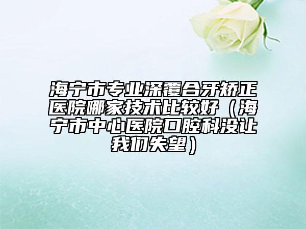 海宁市专业深覆合牙矫正医院哪家技术比较好(海宁市中心医院口腔科没让我们失望)