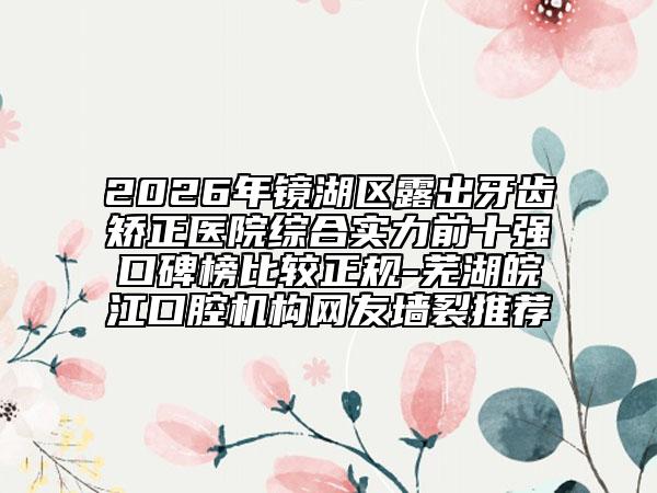 2026年镜湖区露出牙齿矫正医院综合实力前十强口碑榜比较正规-芜湖皖江口腔机构网友墙裂推荐
