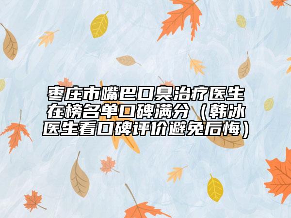 枣庄市嘴巴口臭治疗医生在榜名单口碑满分（韩冰医生看口碑评价避免后悔）
