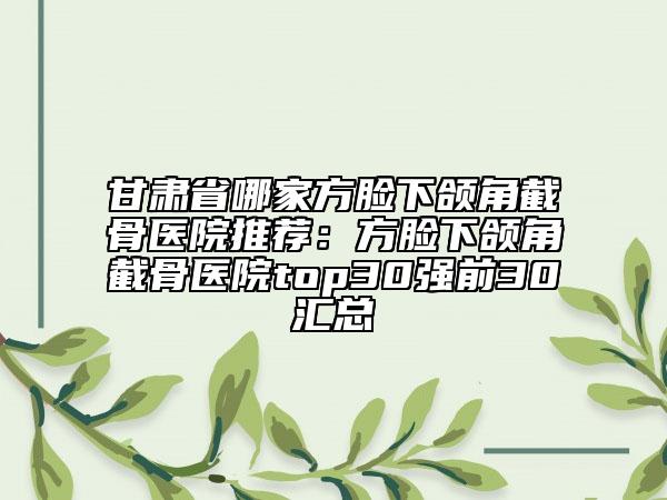 甘肃省哪家方脸下颌角截骨医院推荐：方脸下颌角截骨医院top30强前30汇总