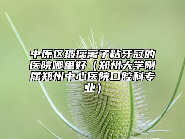 中原区玻璃离子粘牙冠的医院哪里好（郑州大学附属郑州中心医院口腔科专业）