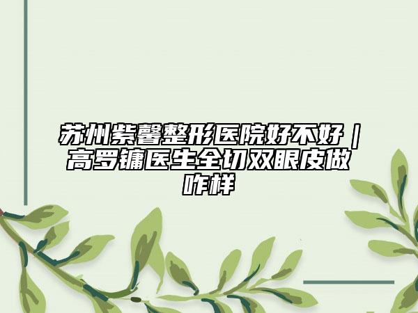 苏州紫馨整形医院好不好｜高罗镛医生全切双眼皮做咋样