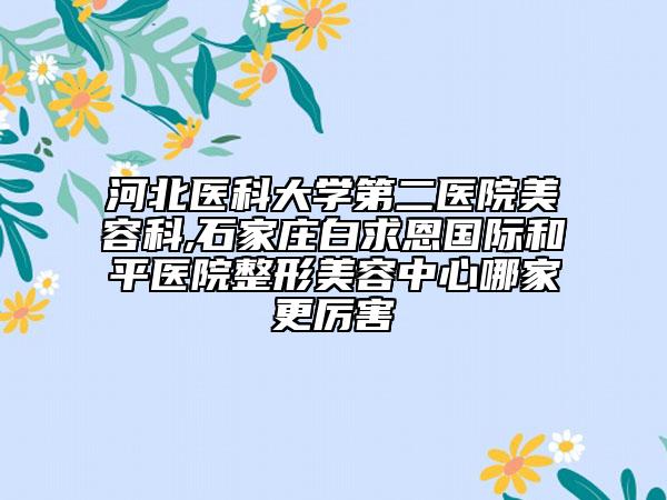 河北医科大学第二医院美容科,石家庄白求恩国际和平医院整形美容中心哪家更厉害