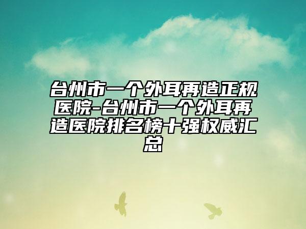 台州市一个外耳再造正规医院-台州市一个外耳再造医院排名榜十强权威汇总