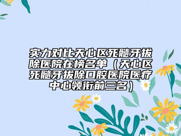 实力对比天心区死髓牙拔除医院在榜名单（天心区死髓牙拔除口腔医院医疗中心领衔前三名）