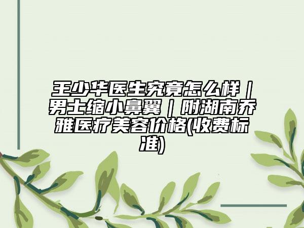 王少华医生究竟怎么样｜男士缩小鼻翼｜附湖南乔雅医疗美容价格(收费标准)