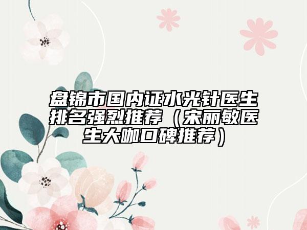 盘锦市国内证水光针医生排名强烈推荐（宋丽敏医生大咖口碑推荐）