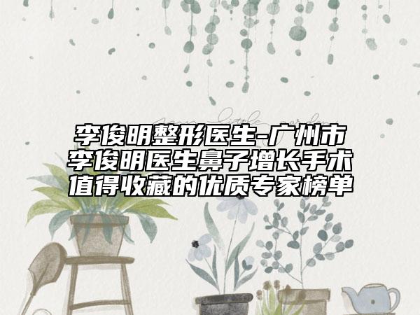 李俊明整形医生-广州市李俊明医生鼻子增长手术值得收藏的优质专家榜单