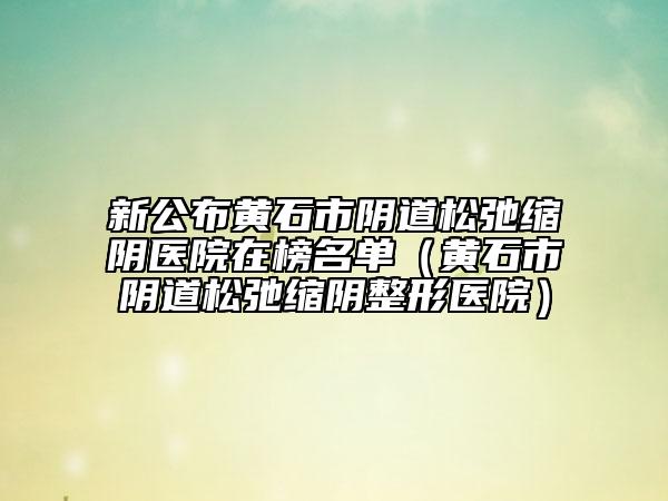 新公布黄石市阴道松弛缩阴医院在榜名单（黄石市阴道松弛缩阴整形医院）