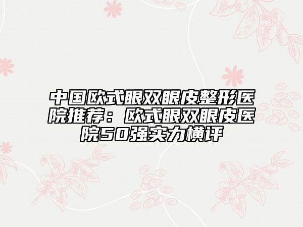 中国欧式眼双眼皮整形医院推荐：欧式眼双眼皮医院50强实力横评